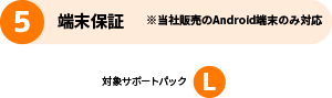 5 端末保証 ※当社販売のAndroid端末のみ対応 対象サポートパック L