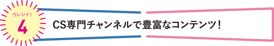 ウレシイ！4 CS専門チャンネルで豊富なコンテンツ！