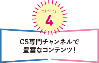 ウレシイ！4 CS専門チャンネルで豊富なコンテンツ！