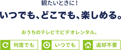 観たいときに！いつでも、どこでも、楽しめる。おうちのテレビでビデオレンタル。何度でも。いつでも。返却不要。