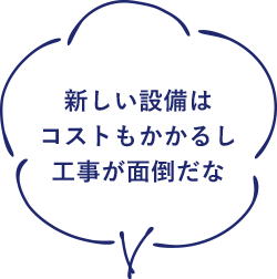 新しい設備はコストもかかるし工事が面倒だな