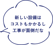 新しい設備はコストもかかるし工事が面倒だな