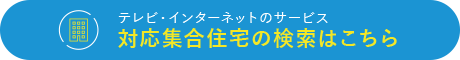 テレビ・インターネットのサービス　対応集合住宅の検索はこちら