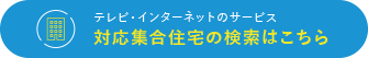 テレビ・インターネットのサービス　対応集合住宅の検索はこちら