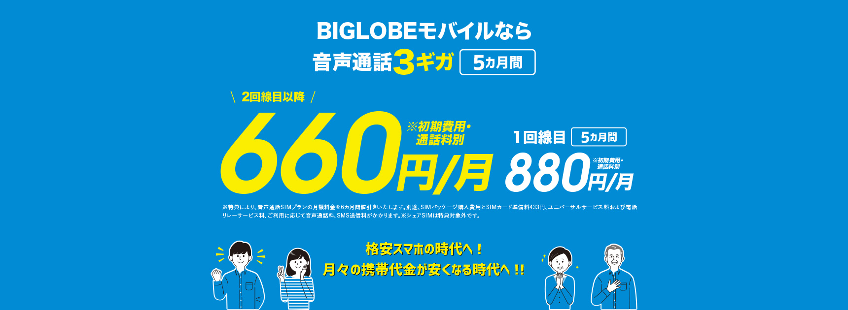 BIGLOBEモバイルなら音声通話3ギガ 5カ月間　2回線目以降 6カ月間 550円/月 ※初期費用・通話料別 1回線目以降770円/月 ※初期費用・通話料別